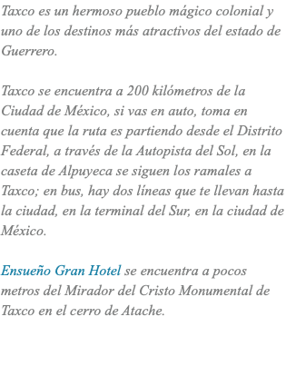 Taxco es un hermoso pueblo mágico colonial y uno de los destinos más atractivos del estado de Guerrero. Taxco se encuentra a 200 kilómetros de la Ciudad de México, si vas en auto, toma en cuenta que la ruta es partiendo desde el Distrito Federal, a través de la Autopista del Sol, en la caseta de Alpuyeca se siguen los ramales a Taxco; en bus, hay dos líneas que te llevan hasta la ciudad, en la terminal del Sur, en la ciudad de México. Ensueño Gran Hotel se encuentra a pocos metros del Mirador del Cristo Monumental de Taxco en el cerro de Atache. 