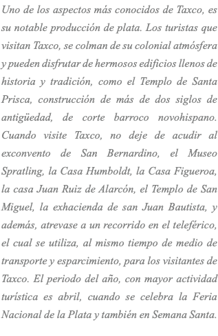 Uno de los aspectos más conocidos de Taxco, es su notable producción de plata. Los turistas que visitan Taxco, se colman de su colonial atmósfera y pueden disfrutar de hermosos edificios llenos de historia y tradición, como el Templo de Santa Prisca, construcción de más de dos siglos de antigüedad, de corte barroco novohispano. Cuando visite Taxco, no deje de acudir al exconvento de San Bernardino, el Museo Spratling, la Casa Humboldt, la Casa Figueroa, la casa Juan Ruiz de Alarcón, el Templo de San Miguel, la exhacienda de san Juan Bautista, y además, atrevase a un recorrido en el teleférico, el cual se utiliza, al mismo tiempo de medio de transporte y esparcimiento, para los visitantes de Taxco. El periodo del año, con mayor actividad turística es abril, cuando se celebra la Feria Nacional de la Plata y también en Semana Santa. 