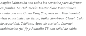 Amplia habitación con todos los servicios para disfrutar en familia. La Habitación Master Suite Panorámica cuenta con una Cama King Size, más una Matrimonial, vista panorámica de Taxco, Baño, Servi-bar, Closet, Caja de seguridad, Teléfono, Agua de cortesía, Internet inalámbrico (wi-fi) y Pantalla TV con señal de cable.