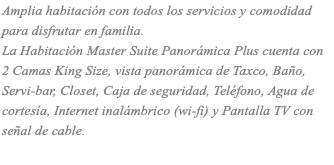 Amplia habitación con todos los servicios y comodidad para disfrutar en familia. La Habitación Master Suite Panorámica Plus cuenta con 2 Camas King Size, vista panorámica de Taxco, Baño, Servi-bar, Closet, Caja de seguridad, Teléfono, Agua de cortesía, Internet inalámbrico (wi-fi) y Pantalla TV con señal de cable.